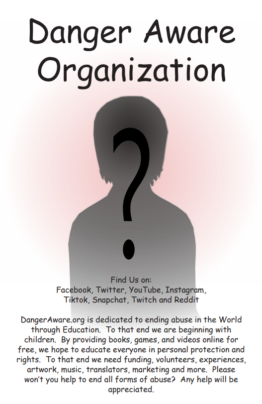 Danger Aware Organization is dedicated to ending abuse through eduction.  To that end we are beginning with children.  By providing books, games, and videos online for free, we hope to educate everyone in personal protection and rights. To that end we need funding, volunteers, experiences, artwork, music, translators, marketing and more.  Please won't you help to end all forms of abuse?  Any help would be appreciated.